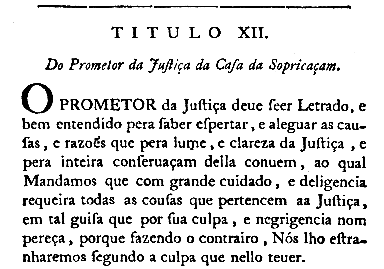 Titulo XII. Do Prometor da Juftiça da Cafa da Sopricaçam. O PROMETOR da Juftiça deue feer Letrado, e be, entendido pera faber efpertar, e aleguar as caufas, e razões que pera lume, e clareza da Juftiça, e pera inteira conferuaçam della conuem, ao qual Mandamos que com grande cuidado, e deligencia requeira todas as coufas que pertencem aa Juftiça, em tal guifa que por fua culpa, e negrigencia nom pereça, porque fazendo o contrairo, Nós lho eftranharemos fegundo a culpa que nello teuer.