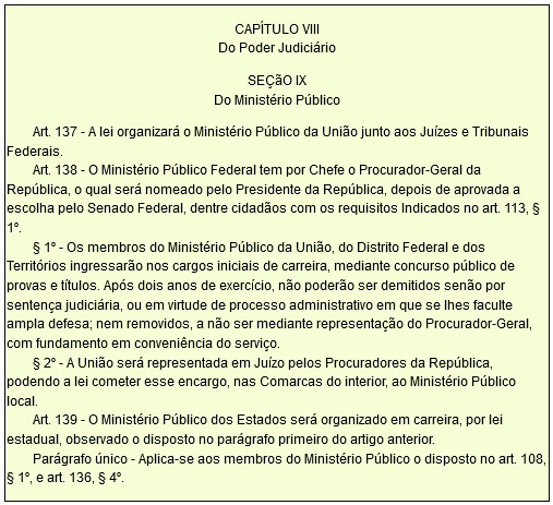 CAPÍTULO VIII Do Poder Judiciário  SEÇãO IX Do Ministério Público          Art. 137 - A lei organizará o Ministério Público da União junto aos Juízes e Tribunais Federais.         Art. 138 - O Ministério Público Federal tem por Chefe o Procurador-Geral da República, o qual será nomeado pelo Presidente da República, depois de aprovada a escolha pelo Senado Federal, dentre cidadãos com os requisitos Indicados no art. 113, § 1º.         § 1º - Os membros do Ministério Público da União, do Distrito Federal e dos Territórios ingressarão nos cargos iniciais de carreira, mediante concurso público de provas e títulos. Após dois anos de exercício, não poderão ser demitidos senão por sentença judiciária, ou em virtude de processo administrativo em que se lhes faculte ampla defesa; nem removidos, a não ser mediante representação do Procurador-Geral, com fundamento em conveniência do serviço.         § 2º - A União será representada em Juízo pelos Procuradores da República, podendo a lei cometer esse encargo, nas Comarcas do interior, ao Ministério Público local.         Art. 139 - O Ministério Público dos Estados será organizado em carreira, por lei estadual, observado o disposto no parágrafo primeiro do artigo anterior.         Parágrafo único - Aplica-se aos membros do Ministério Público o disposto no art. 108, § 1º, e art. 136, § 4º.