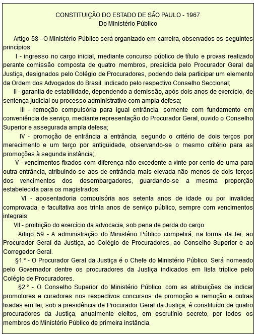 CONSTITUIÇÃO DO ESTADO DE SÃO PAULO - 1967 Do Ministério Público         Artigo 58 - O Ministério Público será organizado em carreira, observados os seguintes princípios:        I - ingresso no cargo inicial, mediante concurso público de título e provas realizado perante comissão composta de quatro membros, presidida pelo Procurador Geral da Justiça, designados pelo Colégio de Procuradores, podendo dela participar um elemento da Ordem dos Advogados do Brasil, indicado pelo respectivo Conselho Seccional;        II - garantia de estabilidade, dependendo a demissão, após dois anos de exercício, de sentença judicial ou processo administrativo com ampla defesa;        III - remoção compulsória para igual entrância, somente com fundamento em conveniência de serviço, mediante representação do Procurador Geral, ouvido o Conselho Superior e assegurada ampla defesa;        IV - promoção de entrância a entrância, segundo o critério de dois terços por merecimento e um terço por antigüidade, observando-se o mesmo critério para as promoções à segunda instância;        V - vencimentos fixados com diferença não excedente a vinte por cento de uma para outra entrância, atribuindo-se aos de entrância mais elevada não menos de dois terços dos vencimentos dos desembargadores, guardando-se a mesma proporção estabelecida para os magistrados;        VI - aposentadoria compulsória aos setenta anos de idade ou por invalidez comprovada, e facultativa aos trinta anos de serviço público, sempre com vencimentos integrais;        VII - proibição do exercício da advocacia, sob pena de perda do cargo.        Artigo 59 - A administração do Ministério Público competirá, na forma da lei, ao Procurador Geral da Justiça, ao Colégio de Procuradores, ao Conselho Superior e ao Corregedor Geral.        §1.º - O Procurador Geral da Justiça é o Chefe do Ministério Público. Será nomeado pelo Governador dentre os procuradores da Justiça indicados em lista tríplice pelo Colégio de Procuradores.        §2.º - O Conselho Superior do Ministério Público, com as atribuições de indicar promotores e curadores nos respectivos concursos de promoção e remoção e outras fixadas em lei, sob a presidência de Procurador Geral da Justiça, é constituído de quatro procuradores da Justiça, anualmente eleitos, em escrutínio secreto, por todos os membros do Ministério Público de primeira instância.