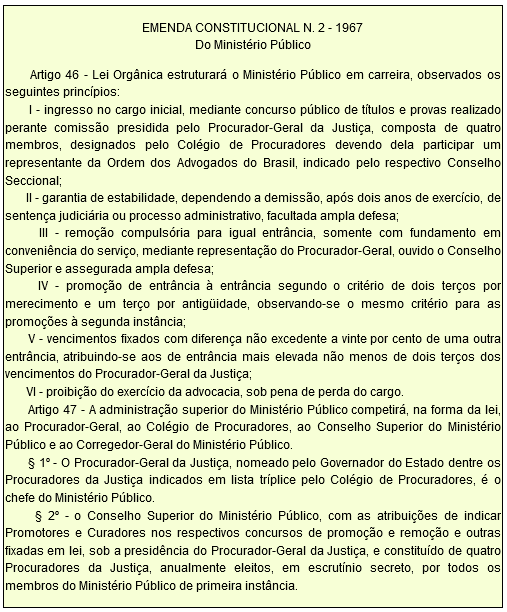 EMENDA CONSTITUCIONAL N. 2 - 1967 Do Ministério Público         Artigo 46 - Lei Orgânica estruturará o Ministério Público em carreira, observados os seguintes princípios:        I - ingresso no cargo inicial, mediante concurso público de títulos e provas realizado perante comissão presidida pelo Procurador-Geral da Justiça, composta de quatro membros, designados pelo Colégio de Procuradores devendo dela participar um representante da Ordem dos Advogados do Brasil, indicado pelo respectivo Conselho Seccional;        II - garantia de estabilidade, dependendo a demissão, após dois anos de exercício, de sentença judiciária ou processo administrativo, facultada ampla defesa;        III - remoção compulsória para igual entrância, somente com fundamento em conveniência do serviço, mediante representação do Procurador-Geral, ouvido o Conselho Superior e assegurada ampla defesa;        IV - promoção de entrância à entrância segundo o critério de dois terços por merecimento e um terço por antigüidade, observando-se o mesmo critério para as promoções à segunda instância;        V - vencimentos fixados com diferença não excedente a vinte por cento de uma outra entrância, atribuindo-se aos de entrância mais elevada não menos de dois terços dos vencimentos do Procurador-Geral da Justiça;        VI - proibição do exercício da advocacia, sob pena de perda do cargo.        Artigo 47 - A administração superior do Ministério Público competirá, na forma da lei, ao Procurador-Geral, ao Colégio de Procuradores, ao Conselho Superior do Ministério Público e ao Corregedor-Geral do Ministério Público.        § 1º - O Procurador-Geral da Justiça, nomeado pelo Governador do Estado dentre os Procuradores da Justiça indicados em lista tríplice pelo Colégio de Procuradores, é o chefe do Ministério Público.        § 2º - o Conselho Superior do Ministério Público, com as atribuições de indicar Promotores e Curadores nos respectivos concursos de promoção e remoção e outras fixadas em lei, sob a presidência do Procurador-Geral da Justiça, e constituído de quatro Procuradores da Justiça, anualmente eleitos, em escrutínio secreto, por todos os membros do Ministério Público de primeira instância.